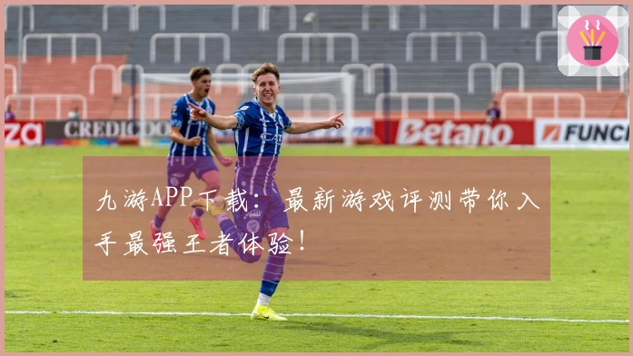 九游APP下载：最新游戏评测带你入手最强王者体验！