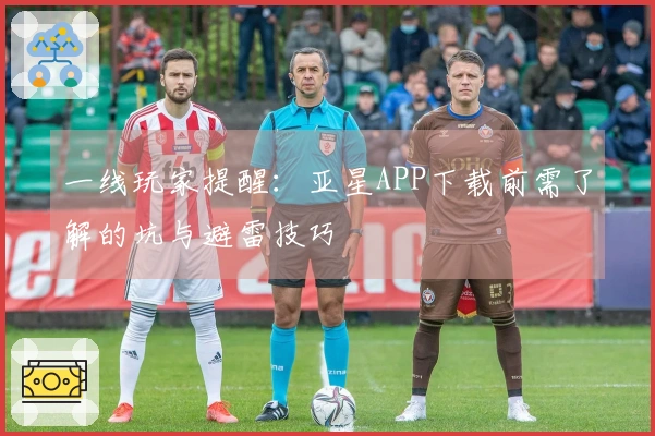 一线玩家提醒：亚星APP下载前需了解的坑与避雷技巧