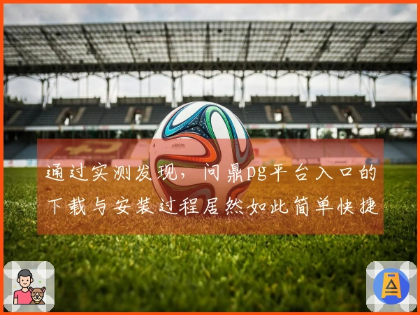 通过实测发现，问鼎pg平台入口的下载与安装过程居然如此简单快捷！